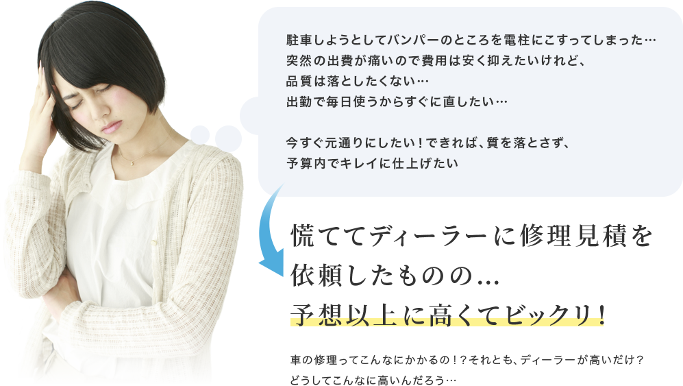 駐車しようとしてバンパーのところを電柱にこすってしまった…突然の出費が痛いので費用は安く抑えたいけれど、品質は落としたくない…出勤で毎日使うからすぐに直したい…今すぐ元通りにしたい！できれば、質を落とさず、予算内でキレイに仕上げたい　慌ててディーラーに修理見積を依頼したものの…予想以上に高くてビックリ！　車の修理ってこんなにかかるの！？それとも、ディーラーが高いだけ？どうしてこんなに高いんだろう…