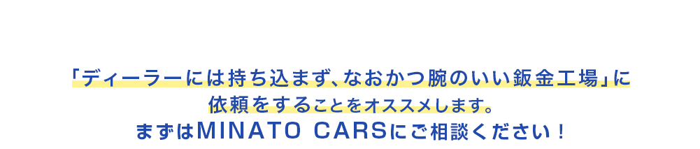 愛車の価値を守るために　「ディーラーには持ち込まず、なおかつ腕のいい鈑金工場」に依頼をすることをオススメします。まずはMINATO CARS（ミナトカーズ）にご相談ください！