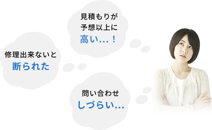 お見積りが予想以上に 高い…！ 修理出来ないと 断られた 問い合わせ しづらい…