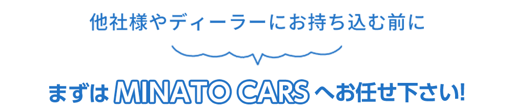 他社様やディーラーにお持ち込む前にまずはMINATO CARS（ミナトカーズ）へお任せください！ 